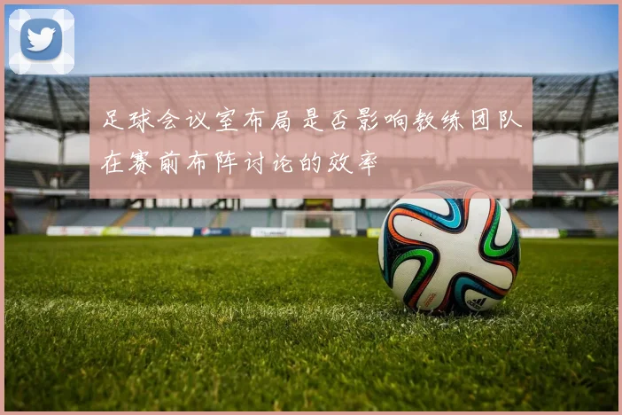 足球会议室布局是否影响教练团队在赛前布阵讨论的效率