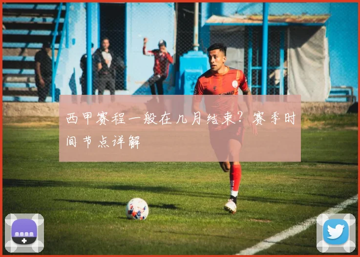 西甲赛程一般在几月结束？赛季时间节点详解