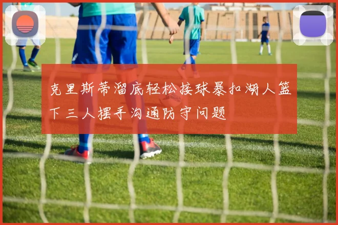 克里斯蒂溜底轻松接球暴扣湖人篮下三人摆手沟通防守问题